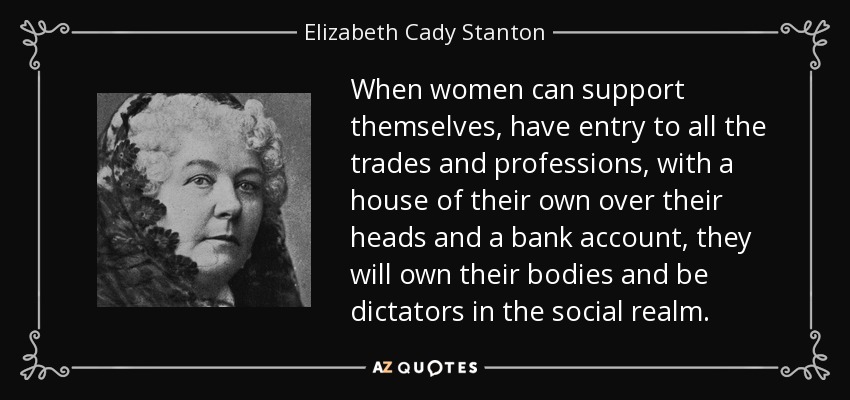 When women can support themselves, have entry to all the trades and professions, with a house of their own over their heads and a bank account, they will own their bodies and be dictators in the social realm. - Elizabeth Cady Stanton