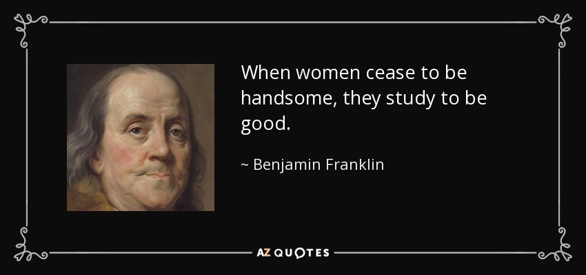When women cease to be handsome, they study to be good. - Benjamin Franklin