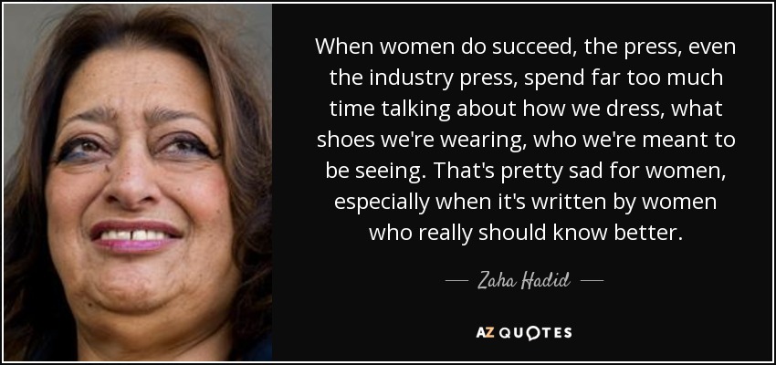 When women do succeed, the press, even the industry press, spend far too much time talking about how we dress, what shoes we're wearing, who we're meant to be seeing. That's pretty sad for women, especially when it's written by women who really should know better. - Zaha Hadid