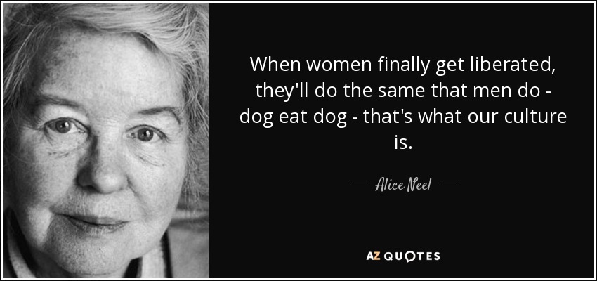 When women finally get liberated, they'll do the same that men do - dog eat dog - that's what our culture is. - Alice Neel