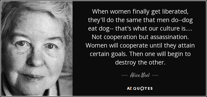 When women finally get liberated, they'll do the same that men do--dog eat dog-- that's what our culture is.... Not cooperation but assassination. Women will cooperate until they attain certain goals. Then one will begin to destroy the other. - Alice Neel