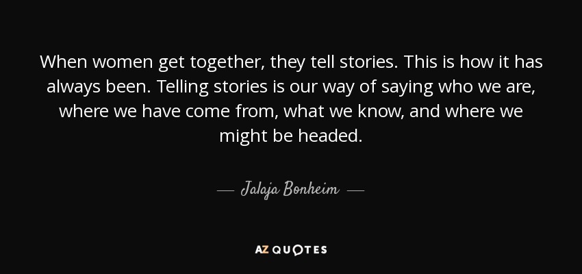 When women get together, they tell stories. This is how it has always been. Telling stories is our way of saying who we are, where we have come from, what we know, and where we might be headed. - Jalaja Bonheim