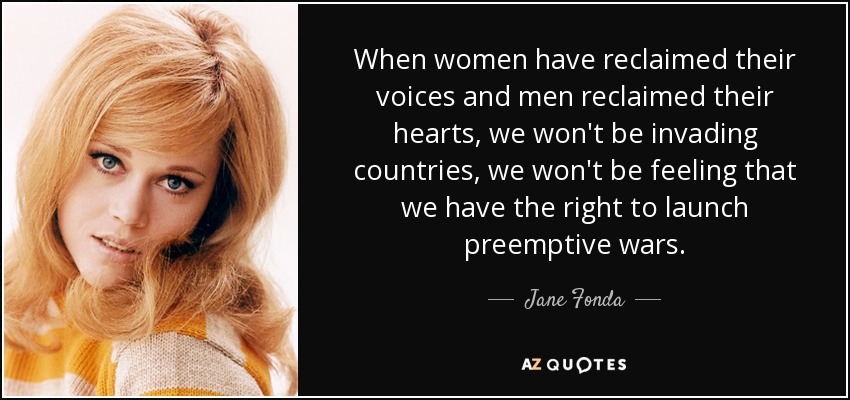 When women have reclaimed their voices and men reclaimed their hearts, we won't be invading countries, we won't be feeling that we have the right to launch preemptive wars. - Jane Fonda