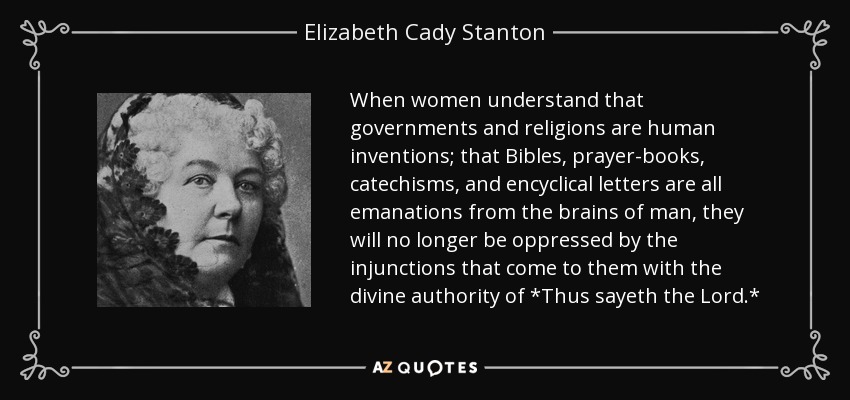 When women understand that governments and religions are human inventions; that Bibles, prayer-books, catechisms, and encyclical letters are all emanations from the brains of man, they will no longer be oppressed by the injunctions that come to them with the divine authority of *Thus sayeth the Lord.* - Elizabeth Cady Stanton