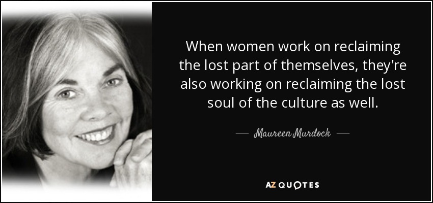When women work on reclaiming the lost part of themselves, they're also working on reclaiming the lost soul of the culture as well. - Maureen Murdock
