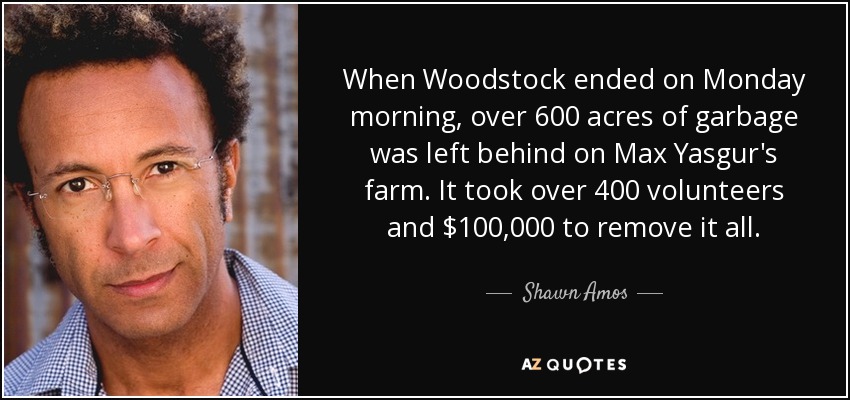 When Woodstock ended on Monday morning, over 600 acres of garbage was left behind on Max Yasgur's farm. It took over 400 volunteers and $100,000 to remove it all. - Shawn Amos