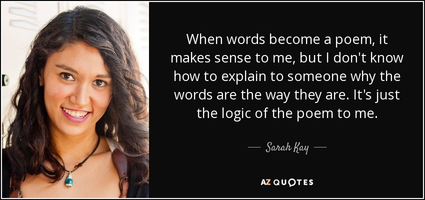 When words become a poem, it makes sense to me, but I don't know how to explain to someone why the words are the way they are. It's just the logic of the poem to me. - Sarah Kay