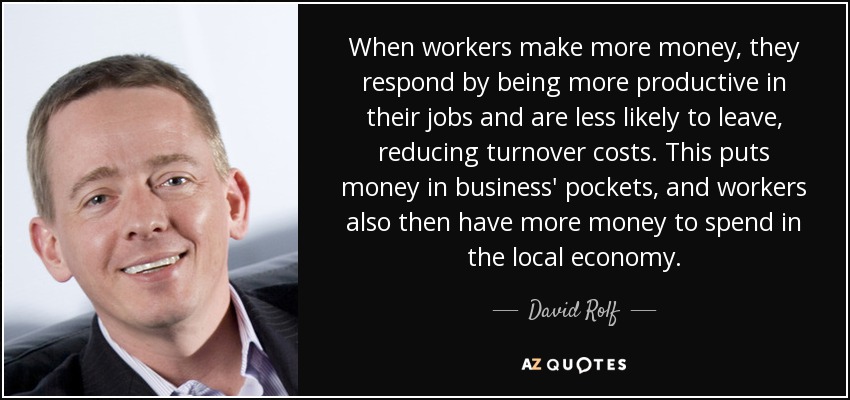 When workers make more money, they respond by being more productive in their jobs and are less likely to leave, reducing turnover costs. This puts money in business' pockets, and workers also then have more money to spend in the local economy. - David Rolf