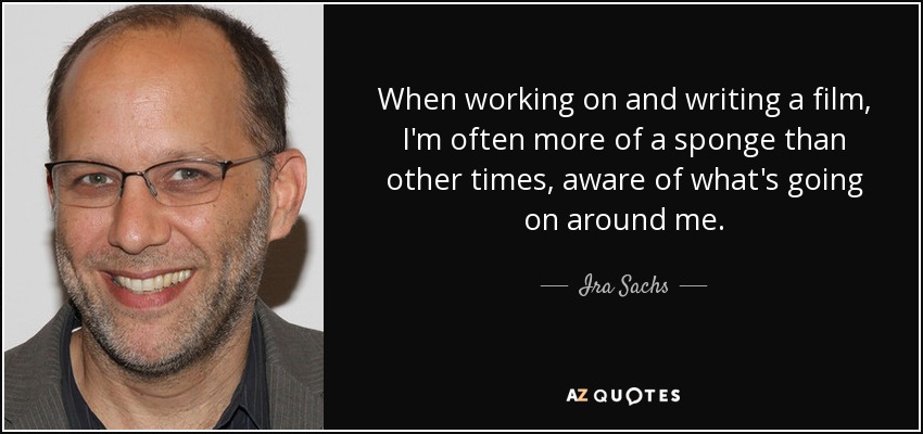 When working on and writing a film, I'm often more of a sponge than other times, aware of what's going on around me. - Ira Sachs