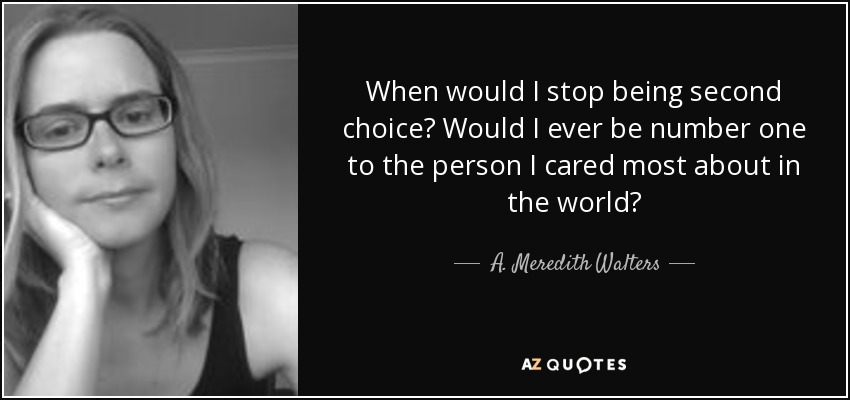 When would I stop being second choice? Would I ever be number one to the person I cared most about in the world? - A. Meredith Walters
