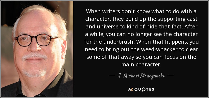 When writers don't know what to do with a character, they build up the supporting cast and universe to kind of hide that fact. After a while, you can no longer see the character for the underbrush. When that happens, you need to bring out the weed-whacker to clear some of that away so you can focus on the main character. - J. Michael Straczynski