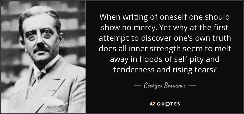 When writing of oneself one should show no mercy. Yet why at the first attempt to discover one's own truth does all inner strength seem to melt away in floods of self-pity and tenderness and rising tears? - Georges Bernanos