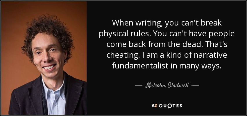 When writing, you can't break physical rules. You can't have people come back from the dead. That's cheating. I am a kind of narrative fundamentalist in many ways. - Malcolm Gladwell