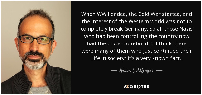 When WWII ended, the Cold War started, and the interest of the Western world was not to completely break Germany. So all those Nazis who had been controlling the country now had the power to rebuild it. I think there were many of them who just continued their life in society; it's a very known fact. - Arnon Goldfinger
