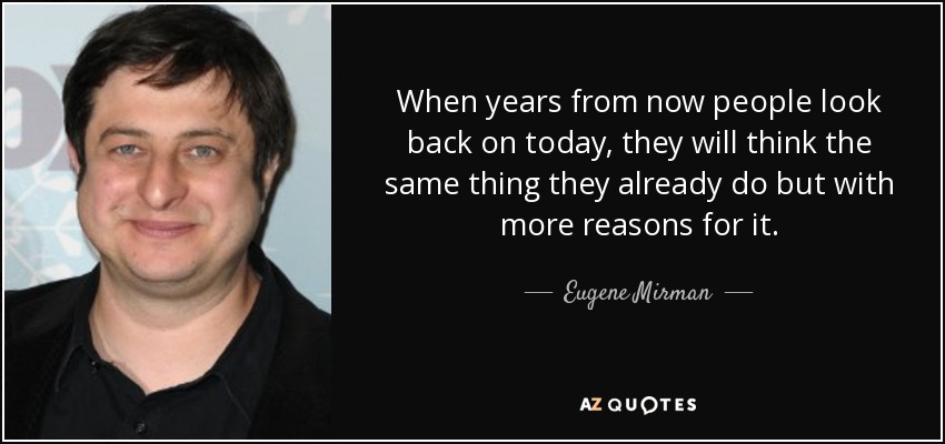 When years from now people look back on today, they will think the same thing they already do but with more reasons for it. - Eugene Mirman
