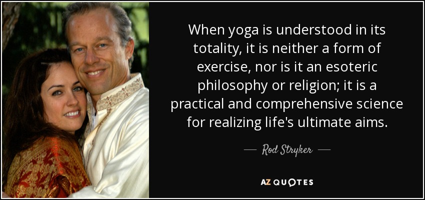 When yoga is understood in its totality, it is neither a form of exercise, nor is it an esoteric philosophy or religion; it is a practical and comprehensive science for realizing life's ultimate aims. - Rod Stryker