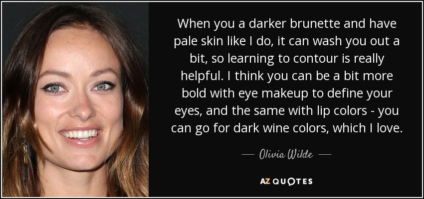 When you a darker brunette and have pale skin like I do, it can wash you out a bit, so learning to contour is really helpful. I think you can be a bit more bold with eye makeup to define your eyes, and the same with lip colors - you can go for dark wine colors, which I love. - Olivia Wilde