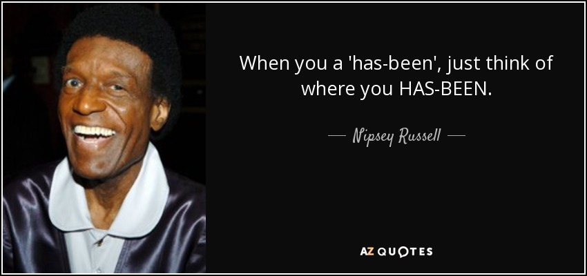 When you a 'has-been', just think of where you HAS-BEEN. - Nipsey Russell
