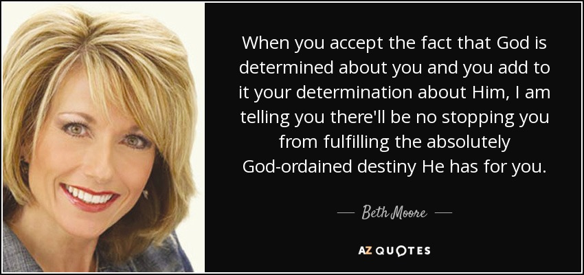 When you accept the fact that God is determined about you and you add to it your determination about Him, I am telling you there'll be no stopping you from fulfilling the absolutely God-ordained destiny He has for you. - Beth Moore
