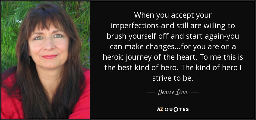 When you accept your imperfections-and still are willing to brush yourself off and start again-you can make changes...for you are on a heroic journey of the heart. To me this is the best kind of hero. The kind of hero I strive to be. - Denise Linn