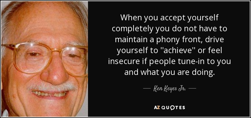 When you accept yourself completely you do not have to maintain a phony front, drive yourself to ''achieve'' or feel insecure if people tune-in to you and what you are doing. - Ken Keyes Jr.