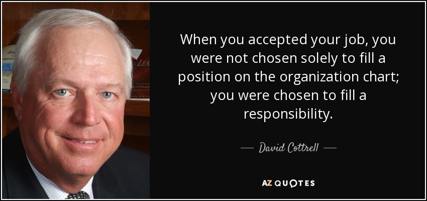 When you accepted your job, you were not chosen solely to fill a position on the organization chart; you were chosen to fill a responsibility. - David Cottrell