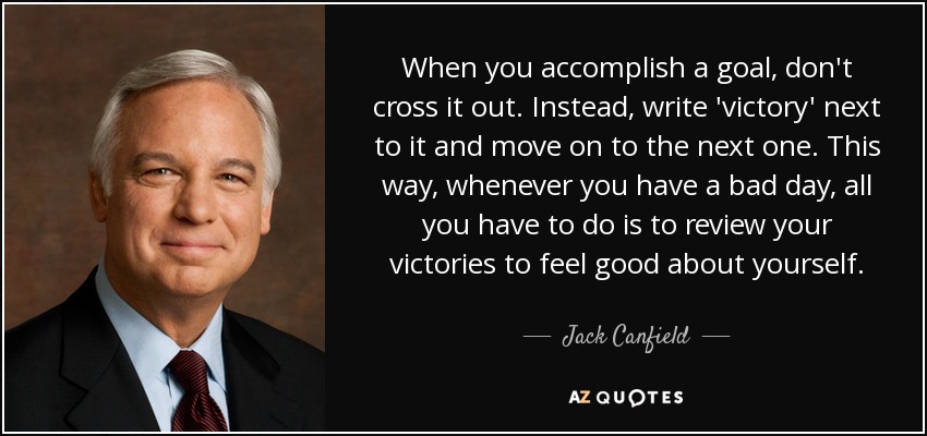 When you accomplish a goal, don't cross it out. Instead, write 'victory' next to it and move on to the next one. This way, whenever you have a bad day, all you have to do is to review your victories to feel good about yourself. - Jack Canfield