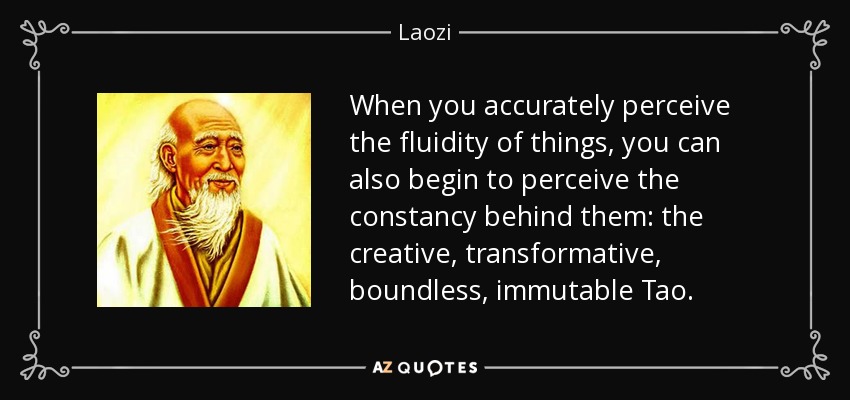 When you accurately perceive the fluidity of things, you can also begin to perceive the constancy behind them: the creative, transformative, boundless, immutable Tao. - Laozi