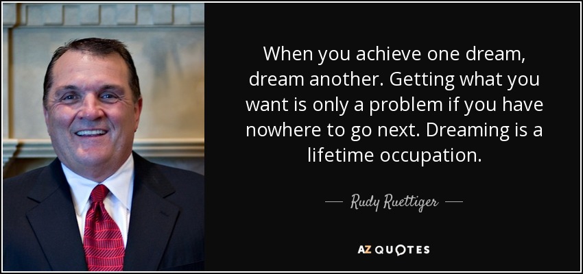 When you achieve one dream, dream another. Getting what you want is only a problem if you have nowhere to go next. Dreaming is a lifetime occupation. - Rudy Ruettiger