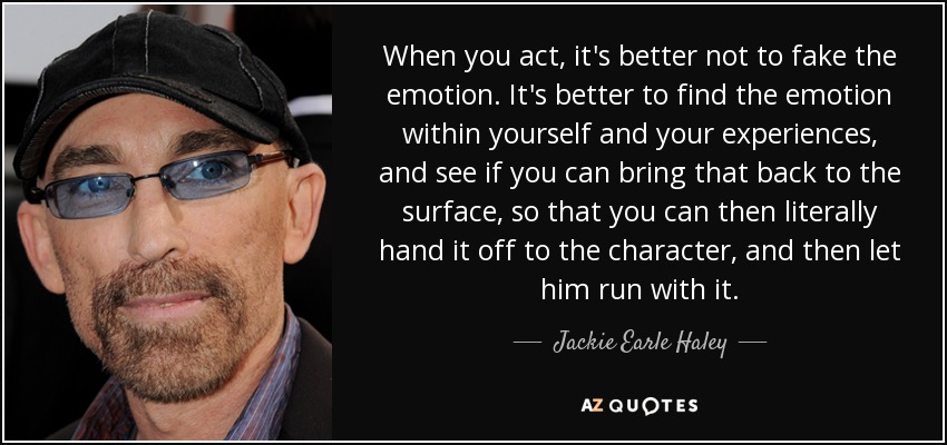 When you act, it's better not to fake the emotion. It's better to find the emotion within yourself and your experiences, and see if you can bring that back to the surface, so that you can then literally hand it off to the character, and then let him run with it. - Jackie Earle Haley