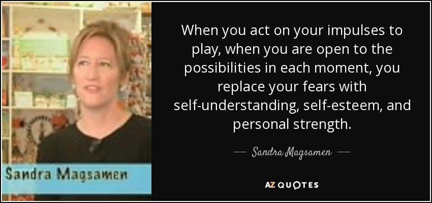 When you act on your impulses to play, when you are open to the possibilities in each moment, you replace your fears with self-understanding, self-esteem, and personal strength. - Sandra Magsamen