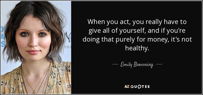 When you act, you really have to give all of yourself, and if you're doing that purely for money, it's not healthy. - Emily Browning