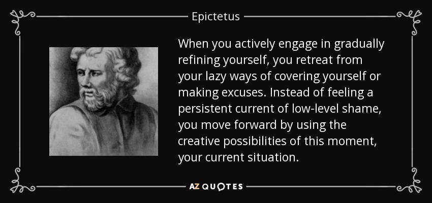 When you actively engage in gradually refining yourself, you retreat from your lazy ways of covering yourself or making excuses. Instead of feeling a persistent current of low-level shame, you move forward by using the creative possibilities of this moment, your current situation. - Epictetus