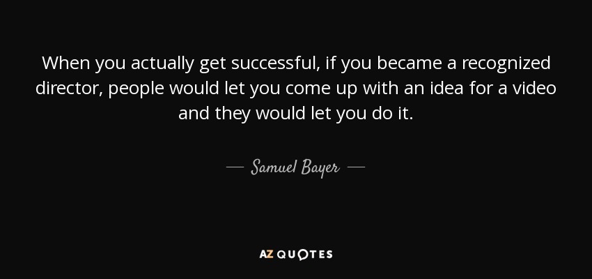 When you actually get successful, if you became a recognized director, people would let you come up with an idea for a video and they would let you do it. - Samuel Bayer