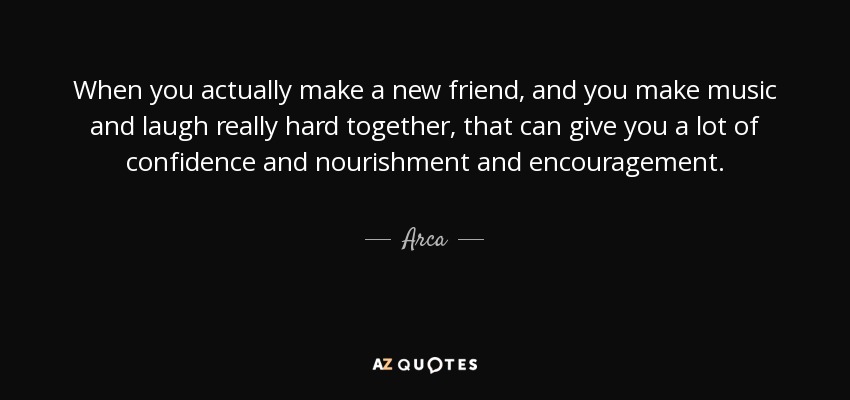 When you actually make a new friend, and you make music and laugh really hard together, that can give you a lot of confidence and nourishment and encouragement. - Arca