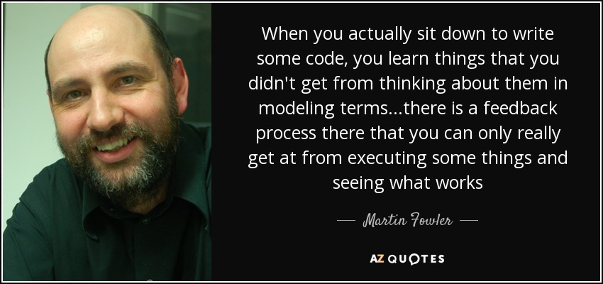 When you actually sit down to write some code, you learn things that you didn't get from thinking about them in modeling terms...there is a feedback process there that you can only really get at from executing some things and seeing what works - Martin Fowler