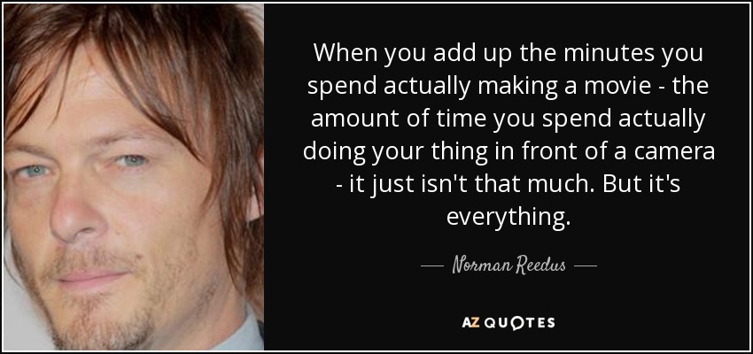 When you add up the minutes you spend actually making a movie - the amount of time you spend actually doing your thing in front of a camera - it just isn't that much. But it's everything. - Norman Reedus