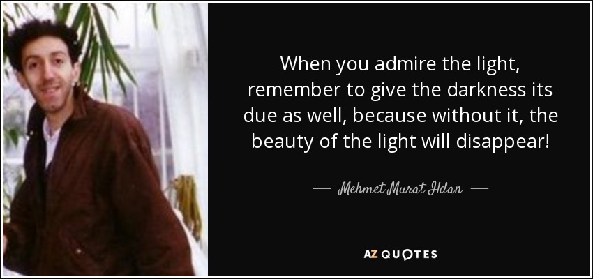 When you admire the light, remember to give the darkness its due as well, because without it, the beauty of the light will disappear! - Mehmet Murat Ildan