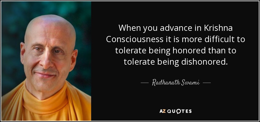 When you advance in Krishna Consciousness it is more difficult to tolerate being honored than to tolerate being dishonored. - Radhanath Swami