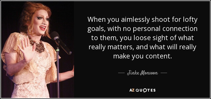 When you aimlessly shoot for lofty goals, with no personal connection to them, you loose sight of what really matters, and what will really make you content. - Jinkx Monsoon