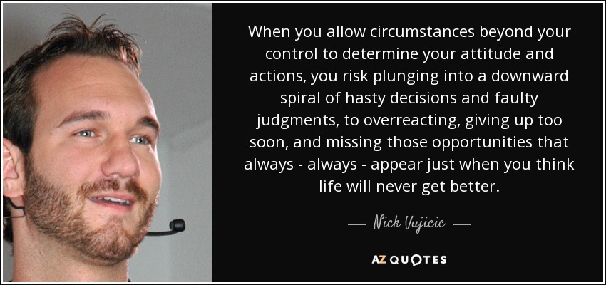 When you allow circumstances beyond your control to determine your attitude and actions, you risk plunging into a downward spiral of hasty decisions and faulty judgments, to overreacting, giving up too soon, and missing those opportunities that always - always - appear just when you think life will never get better. - Nick Vujicic