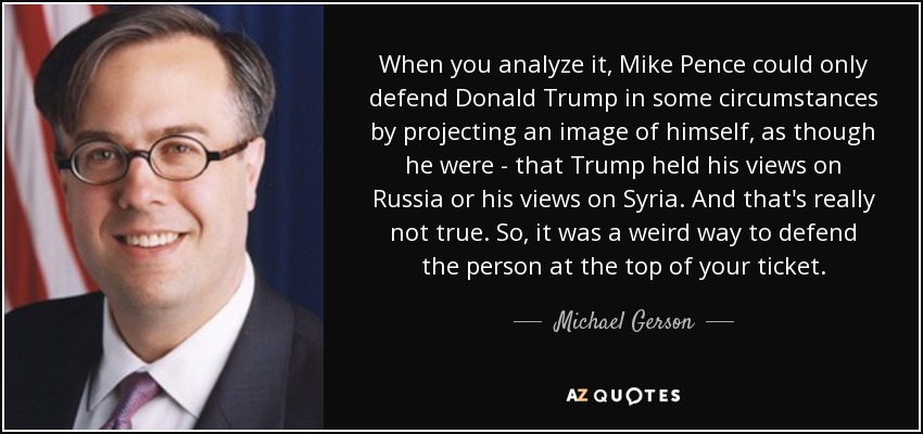 When you analyze it, Mike Pence could only defend Donald Trump in some circumstances by projecting an image of himself, as though he were - that Trump held his views on Russia or his views on Syria. And that's really not true. So, it was a weird way to defend the person at the top of your ticket. - Michael Gerson