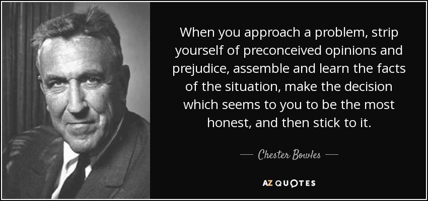 When you approach a problem, strip yourself of preconceived opinions and prejudice, assemble and learn the facts of the situation, make the decision which seems to you to be the most honest, and then stick to it. - Chester Bowles