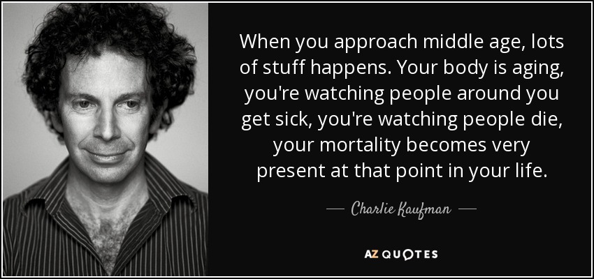 When you approach middle age, lots of stuff happens. Your body is aging, you're watching people around you get sick, you're watching people die, your mortality becomes very present at that point in your life. - Charlie Kaufman