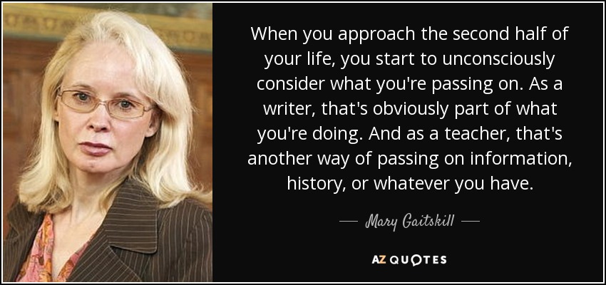 When you approach the second half of your life, you start to unconsciously consider what you're passing on. As a writer, that's obviously part of what you're doing. And as a teacher, that's another way of passing on information, history, or whatever you have. - Mary Gaitskill