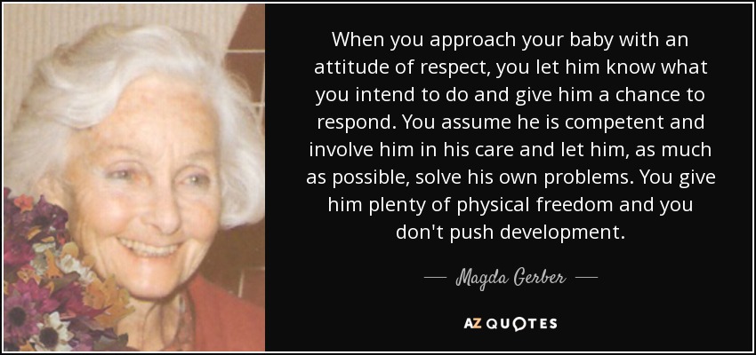 When you approach your baby with an attitude of respect, you let him know what you intend to do and give him a chance to respond. You assume he is competent and involve him in his care and let him, as much as possible, solve his own problems. You give him plenty of physical freedom and you don't push development. - Magda Gerber