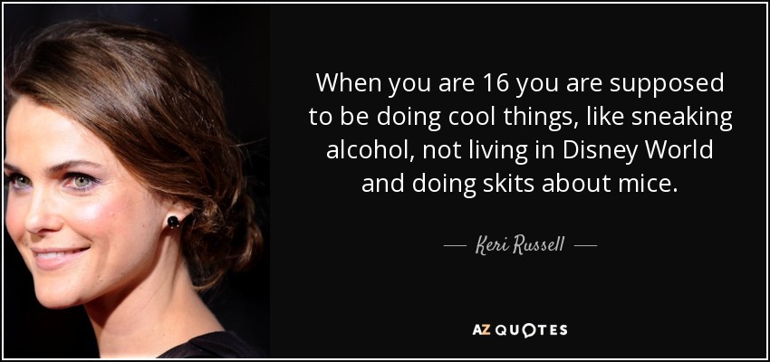 When you are 16 you are supposed to be doing cool things, like sneaking alcohol, not living in Disney World and doing skits about mice. - Keri Russell