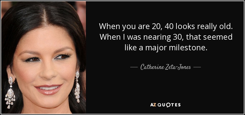 When you are 20, 40 looks really old. When I was nearing 30, that seemed like a major milestone. - Catherine Zeta-Jones
