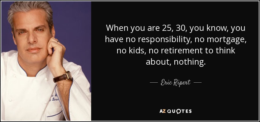 When you are 25, 30, you know, you have no responsibility, no mortgage, no kids, no retirement to think about, nothing. - Eric Ripert