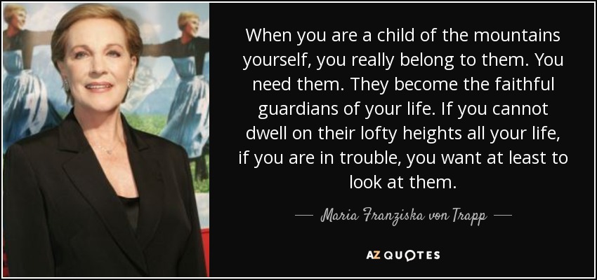 When you are a child of the mountains yourself, you really belong to them. You need them. They become the faithful guardians of your life. If you cannot dwell on their lofty heights all your life, if you are in trouble, you want at least to look at them. - Maria Franziska von Trapp